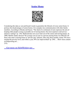 Senior Home
Considering this data as vast and broad it tends to generalize the lifestyle of every senior home. It
portrays the disadvantages of senior homes. For example, less communication with other family
members. According to Moody and Sasser, "The ideal of a continuum of care expresses the aim of
keeping older people as long as possible out of nursing homes–the most expensive and service–
intensive settings" (p. 158). Medicaid does not cover total cost of the senior and nursing homes. In
2000, Metlife studies showed "the average cost of year in a private nursing home was $90,520. Of
those who enter a nursing home as "private–pay" patients, after only three months, nearly 70% have
reached the poverty level, and within a year, 90% are impoverished" (p. 209). ... Show more content
on Helpwriting.net ...
215).
... Get more on HelpWriting.net ...
 