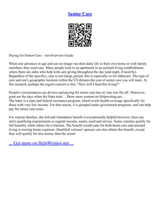 Senior Care
Paying for Senior Care – An Overview Guide
When one advances in age and can no longer run their daily life in their own home or with family
members, they need care. Many people look to an apartment in an assisted living establishment,
where there are aides who help with care giving throughout the day (and night, if need be).
Regardless of the specifics, care is not cheap, period. this is especially so for eldercare. The type of
care and one's geographic location within the US dictates the cost of senior care you will meet. At
this moment, perhaps the urgent concern is this: "How will I fund this living?"
People's circumstances are diverse and paying for senior care has no 'one size fits all'. Moreover,
gone are the days when the State took ... Show more content on Helpwriting.net ...
The latter is a state and federal assistance program, which avails health coverage specifically for
those with very low income. For that reason, it is grouped under government programs, and can help
pay for senior care costs.
For veteran families, the Aid and Attendance benefit is exceptionally helpful however, there are
strict qualifying requirements as regards income, assets, need and service. Some veterans qualify for
full benefits, while others for a fraction. The benefit would cater for both home care and assisted
living or nursing home expenses. Qualified veterans' spouses can also obtain this benefit, except
they will qualify for less money than the actual
... Get more on HelpWriting.net ...
 