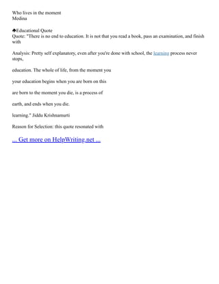 Who lives in the moment
Medina
Educational Quote
Quote: "There is no end to education. It is not that you read a book, pass an examination, and finish
with
Analysis: Pretty self explanatory, even after you're done with school, the learning process never
stops,
education. The whole of life, from the moment you
your education begins when you are born on this
are born to the moment you die, is a process of
earth, and ends when you die.
learning." Jiddu Krishnamurti
Reason for Selection: this quote resonated with
... Get more on HelpWriting.net ...
 