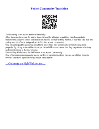 Senior Community Transition
Transitioning to an Active Senior Community
After living on their own for years, it can be hard for children to get their elderly parents to
transition to an active senior community in Reston. To their elderly parents, it may feel like they are
giving up a bit of their independence to live in a senior community.
One critical aspect to reassuring the elderly enjoy their new community is transitioning them
properly. By taking a few deliberate steps, their children can ensure that they experience a healthy
and smooth move to their new home.
Ensure They Understand the Difference in an Active Community
One of the main reasons people have a hard time transitioning their parents out of their home is
because they have a preconceived notion about senior
... Get more on HelpWriting.net ...
 