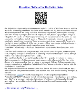 Recruiting Platform For The United States
Our program is designed and geared towards making better citizens of the United States of America.
We are not a recruiting platform for the United States Air Force nor any other branch in the military.
We are an organization that solely focuses on the life after High School, hopefully that is college.
Now if the military is your path, then we will prepare you for it, but we hope your path is to go to
college first. We are also about serving our community. We are seen all around the school and local
community; working home football games at Wheeler to Presenting the Colors to veterans to
parading for a small town in America. We serve our community in any way possible. We strive to
give back in hopes it will benefit all for years to come. ... Show more content on Helpwriting.net ...
We will continue to build upon our legacy as long as we stand united.
Every JROTC class is subjected different forms of curriculums compared to other classes in the
school.
Each class is divided into four year groups: first years, second years, third years, and fourth years.
Each year group is taught different aspects of leadership education and aerospace science. Through
the four years, cadets are taught how to be a leader.
Once a cadet reaches his or her fourth year, he or she will be given the opportunity to become a
flight commander. As a flight commander, cadets are expected to take control of the class in the
absence of an instructor or lead them in a lesson or assignment. Different flight commanders have
their own motivations to lead cadets. Cadet Colonel Chase Winans' motivation is "to help build the
foundations of future leaders".
Our program in and outside has impacted cadets lives forever. We have received thank you notes
from cadets that have graduated two to six years before. Cadets even now are realizing the impact of
our corps.
Cadet Technical Sergeant Connor Kennedy responses how the corps has impacted him:
"When I joined AFJROTC I couldn 't speak in front of an audience, I wasn 't going to go to college,
and I didn 't have very many motivating factors in my life. Almost two full years after I joined, I
score well on every speaking project I do, I want to go to college, and I am surrounded by an
extremely
... Get more on HelpWriting.net ...
 