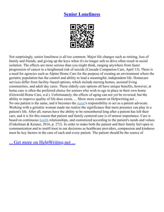 Senior Loneliness
Not surprisingly, senior loneliness is all too common. Major life changes such as retiring, loss of
family and friends, and giving up the keys when it's no longer safe to drive often result in social
isolation. The effects are more serious than you might think, ranging anywhere from faster
progression of cancer to a heightened risk of suicide (Cascade Companion Care, April 13). There is
a need for agencies such as Alpine Home Care for the purpose of creating an environment where the
geriatric population has the control and ability to lead a meaningful, independent life. Homecare
services differ from facility–based options, which include nursing homes, assisted living
communities, and adult day cares. These elderly care options all have unique benefits, however, at
home care is often the preferred choice for seniors who wish to age in place in their own home
(Griswold Home Care, n.d.). Unfortunately, the effects of aging can not yet be reversed, but the
ability to improve quality of life does exists. ... Show more content on Helpwriting.net ...
No one patient is the same, and it becomes the nurse's responsibility to act as a patient advocate.
Working with a geriatric woman made me realize the significance that mere presence can play in a
patient's life. After all, nurses have the ability to be remembered long after a patient has left their
care, and it is for this reason that patient and family centered care is of utmost importance. Care is
based on continuous health relationships, and customized according to the patient's needs and values
(Finkelman & Kenner, 2016, p. 272). In order to make both the patient and their family feel open to
communication and to instill trust in our decisions as healthcare providers, compassion and kindness
must be key factors in the care of each and every patient. The patient should be the source of
... Get more on HelpWriting.net ...
 