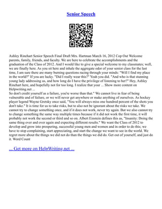 Senior Speech
Ashley Rinehart Senior Speech Final Draft Mrs. Hartman March 16, 2012 Cop Out Welcome
parents, family, friends, and faculty. We are here to celebrate the accomplishments and the
graduation of the Class of 2012. And I would like to give a special welcome to my classmates; well,
we are finally here. As you sit here and inhale the aggregate odor of your senior class for the last
time, I am sure there are many burning questions racing through your minds: "Will I find my place
in the world?" If you are lucky. "Did I really wear this?" Yeah you did. "And who is that stunning
young lady addressing us, and how long do I have the privilege of listening to her?" Hey, Ashley
Rinehart here, and hopefully not for too long. I realize that your ... Show more content on
Helpwriting.net ...
So don't credit yourself as a failure, you're worse than that." We cannot live in fear of being
vulnerable and of failure, or we will never get anywhere or make anything of ourselves. As hockey
player legend Wayne Gretsky once said, "You will always miss one hundred percent of the shots you
don't take." It is time for us to take risks, but to also not be ignorant about the risks we take. We
cannot try to change something once, and if it does not work, never try again. But we also cannot try
to change something the same way multiple times because if it did not work the first time, it will
probably not work the second or third and so on. Albert Einstein defines this as, "Insanity: Doing the
same thing over and over again and expecting different results." We want the Class of 2012 to
develop and grow into prospering, successful young men and women and in order to do this; we
have to stop complaining, start appreciating, and start the change we want to see in the world. We
regret more about the things we did not do than the things we did do. Get out of yourself, and just do
it. Word Count
... Get more on HelpWriting.net ...
 