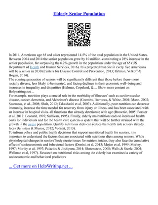 Elderly Senior Population
In 2014, Americans age 65 and older represented 14.5% of the total population in the United States.
Between 2004 and 2014 the senior population grew by 10 million–constituting a 28% increase in the
senior population, far surpassing the 6.2% growth in the population under the age of 65 (US
Department of Health and Human Services, 2016). It is projected that one in every five Americans
will be a senior in 2030 (Centers for Disease Control and Prevention, 2013; Ortman, Velkoff &
Hogan, 2014).
The coming generation of seniors will be significantly different than those before them–more
racially diverse, less likely to be married, and facing declines in their economic well–being and
increases in inequality and disparities (Helman, Copeland, & ... Show more content on
Helpwriting.net ...
For example, nutrition plays a crucial role in the morbidity of illnesses' such as cardiovascular
disease, cancer, dementia, and Alzheimer's disease (Coombs, Barrocas, & White, 2004; Mann, 2002;
Scarmeas, et al., 2008; Shah, 2013; Takashashi et al, 2003). Additionally, poor nutrition can decrease
immunity, increase the time needed for recovery from injury or illness, and has been associated with
an increase in hospital visits–all functions that already deteriorate with age (Brownie, 2005; Forster
et al, 2012; Lesourd, 1997; Sullivan, 1995). Finally, elderly malnutrition leads to increased health
costs for individuals and for the health care system–a system that will be further strained with the
growth in the aging population. Quality nutritious diets can reduce the health risk seniors already
face (Bernstein & Munoz, 2012; Volkert, 2013).
To inform policy and public health decisions that support nutritional health for seniors, it is
important to understand the factors that are associated with nutritious diets among seniors. While
physiological changes in seniors' body create issues for nutrient intake, they also face the cumulative
effect of socioeconomic and behavioral factors (Donini, et al, 2013; Mojon et al, 1999; Morley,
1997; Morley et al, 1997; Palacios & Joshipura, 2014; Shatenstein, 2008; Walls & Steele, 2004;
Wellman et al, 1997). Research on nutritional risks among the elderly has examined a variety of
socioeconomic and behavioral predictors
... Get more on HelpWriting.net ...
 