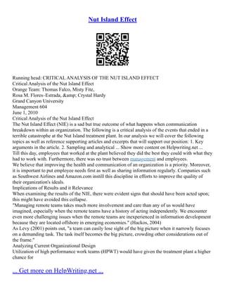 Nut Island Effect
Running head: CRITICAL ANALYSIS OF THE NUT ISLAND EFFECT
Critical Analysis of the Nut Island Effect
Orange Team: Thomas Falco, Misty Fite,
Rosa M. Flores–Estrada, &amp; Crystal Hardy
Grand Canyon University
Management 604
June 1, 2010
Critical Analysis of the Nut Island Effect
The Nut Island Effect (NIE) is a sad but true outcome of what happens when communication
breakdown within an organization. The following is a critical analysis of the events that ended in a
terrible catastrophe at the Nut Island treatment plant. In our analysis we will cover the following
topics as well as reference supporting articles and excerpts that will support our position: 1. Key
arguments in the article. 2. Sampling and analytical ... Show more content on Helpwriting.net ...
Till this day, employees that worked at the plant believed they did the best they could with what they
had to work with. Furthermore, there was no trust between management and employees.
We believe that improving the health and communication of an organization is a priority. Moreover,
it is important to put employee needs first as well as sharing information regularly. Companies such
as Southwest Airlines and Amazon.com instill this discipline in efforts to improve the quality of
their organization's ideals.
Implications of Results and it Relevance
When examining the results of the NIE, there were evident signs that should have been acted upon;
this might have avoided this collapse.
"Managing remote teams takes much more involvement and care than any of us would have
imagined, especially when the remote teams have a history of acting independently. We encounter
even more challenging issues when the remote teams are inexperienced in information development
because they are located offshore in emerging economies." (Hackos, 2004)
As Levy (2001) points out, "a team can easily lose sight of the big picture when it narrowly focuses
on a demanding task. The task itself becomes the big picture, crowding other considerations out of
the frame."
Analyzing Current Organizational Design
Utilization of high performance work teams (HPWT) would have given the treatment plant a higher
chance for
... Get more on HelpWriting.net ...
 