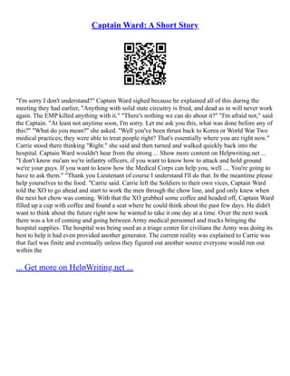 Captain Ward: A Short Story
"I'm sorry I don't understand?" Captain Ward sighed because he explained all of this during the
meeting they had earlier, "Anything with solid state circuitry is fried, and dead as in will never work
again. The EMP killed anything with it." "There's nothing we can do about it?" "I'm afraid not," said
the Captain. "At least not anytime soon, I'm sorry. Let me ask you this, what was done before any of
this?" "What do you mean?" she asked. "Well you've been thrust back to Korea or World War Two
medical practices; they were able to treat people right? That's essentially where you are right now."
Carrie stood there thinking "Right." she said and then turned and walked quickly back into the
hospital. Captain Ward wouldn't hear from the strong ... Show more content on Helpwriting.net ...
"I don't know ma'am we're infantry officers, if you want to know how to attack and hold ground
we're your guys. If you want to know how the Medical Corps can help you, well .... You're going to
have to ask them." "Thank you Lieutenant of course I understand I'll do that. In the meantime please
help yourselves to the food. "Carrie said. Carrie left the Soldiers to their own vices, Captain Ward
told the XO to go ahead and start to work the men through the chow line, and god only knew when
the next hot chow was coming. With that the XO grabbed some coffee and headed off, Captain Ward
filled up a cup with coffee and found a seat where he could think about the past few days. He didn't
want to think about the future right now he wanted to take it one day at a time. Over the next week
there was a lot of coming and going between Army medical personnel and trucks bringing the
hospital supplies. The hospital was being used as a triage center for civilians the Army was doing its
best to help it had even provided another generator. The current reality was explained to Carrie was
that fuel was finite and eventually unless they figured out another source everyone would run out
within the
... Get more on HelpWriting.net ...
 