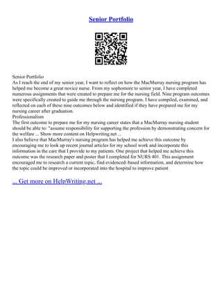 Senior Portfolio
Senior Portfolio
As I reach the end of my senior year, I want to reflect on how the MacMurray nursing program has
helped me become a great novice nurse. From my sophomore to senior year, I have completed
numerous assignments that were created to prepare me for the nursing field. Nine program outcomes
were specifically created to guide me through the nursing program. I have compiled, examined, and
reflected on each of these nine outcomes below and identified if they have prepared me for my
nursing career after graduation.
Professionalism
The first outcome to prepare me for my nursing career states that a MacMurray nursing student
should be able to: "assume responsibility for supporting the profession by demonstrating concern for
the welfare ... Show more content on Helpwriting.net ...
I also believe that MacMurray's nursing program has helped me achieve this outcome by
encouraging me to look up recent journal articles for my school work and incorporate this
information in the care that I provide to my patients. One project that helped me achieve this
outcome was the research paper and poster that I completed for NURS 401. This assignment
encouraged me to research a current topic, find evidenced–based information, and determine how
the topic could be improved or incorporated into the hospital to improve patient
... Get more on HelpWriting.net ...
 