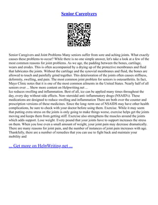 Senior Caregivers
Senior Caregivers and Joint Problems Many seniors suffer from sore and aching joints. What exactly
causes these problems to occur? While there is no one simple answer, let's take a look at a few of the
most common reasons for joint problems. As we age, the padding between the bones, cartilage,
wears and erodes. This is often accompanied by a drying up of the protective membranes and fluid
that lubricates the joints. Without the cartilage and the synovial membranes and fluid, the bones are
allowed to touch and painfully grind together. This deterioration of the joints often causes stiffness,
deformity, swelling, and pain. The most common joint problem for seniors is osteoarthritis. In fact,
Mayo Clinic notes that it is one of the most common ailments in the United States. Nearly half of all
seniors over ... Show more content on Helpwriting.net ...
Ice reduces swelling and inflammation. Best of all, ice can be applied many times throughout the
day, every day without side effects. Non–steroidal anti–inflammatory drugs (NSAID's). These
medications are designed to reduce swelling and inflammation There are both over the counter and
prescription versions of these medicines. Since the long–term use of NSAIDS may have other health
complications, be sure to check with your doctor before using them. Exercise. While it may seem
that putting extra stress on the joints is only going to make things worse, exercise helps get the joints
moving and keeps them from getting stiff. Exercise also strengthens the muscles around the joints
which adds support. Lose weight. Every pound that your joints have to support increases the stress
on them. When you lose even a small amount of weight, your joint pain may decrease dramatically.
There are many reasons for joint pain, and the number of instances of joint pain increases with age.
Thankfully, there are a number of remedies that you can use to fight back and maintain your
mobility and
... Get more on HelpWriting.net ...
 