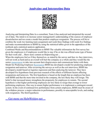 Analyzing and Interpreting Data
Analyzing and Interpreting Data As a consultant, Team A has analyzed and interpreted the second
set of data. The intent is to increase senior management's understanding of the sources of employee
dissatisfaction and too create a model that predicts employee resignation. The process will be to
combine the week two learning team assignment and week three findings with week five findings
and make recommendations to BIMS by using the statistical tables given in the appendices of the
textbook and a statistical analysis application.
Combined Weeks and Recommendations to BIMS The valuable information the first survey has
given the employees is if employees would like to stay if he or she was offered some type of bonus
for their work and ... Show more content on Helpwriting.net ...
When the employees feel as if they themselves, as stated by the survey and face–to–face interviews,
will not work as hard and as an overall will hurt the company as a whole and they would like the
senior management to take into account their disgrievences and communicate better with them.
Model for Predicting Employee Resignation BIMS has developed a model for predicting employee
resignation and turnover. After reviewing the surveys as well as the exit interviews; BIMS has
developed a model based on logistics regression and then analyzing the turnover. They have
developed five hypotheses from previous research of the effects of different factors affecting
resignations and turnovers. The first hypothesis is based on the length that an employee has been
with BIMS and that the more time invested in the company, the less likely they will resign. The
belief is that increased tenure strengthens the propensity for employees to remain. The second
hypothesis is that higher performing employees are less likely to resign than average to lower
performing employees. One way to ensure higher performance is to implement a contingent reward
system. In the event of continued low performance from certain employees, BIMS must be aware of
the withdraw process: a major reduction in performance, possibly to unacceptable levels, and ending
with resignation. The third hypothesis
... Get more on HelpWriting.net ...
 
