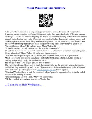 Major Wakowski Case Summary
After yesterday's excitement in Engineering everyone was hoping for a smooth weapons test.
Everyone was their station, Lt. Colonel House and Major Tso, as well as Major Wakowski were on
the bridge. The PJ's had finished prepping the drones earlier in the morning and loaded them into the
catapult in the landing bay. Major Wakowski was running his last diagnostic's on the weapons and
tracking system to ensure everything was in working order, Elle had already reported that she was
able to repair the tampered software in the weapons tracking array. Everything was good to go.
"How's it looking Major?" Lt. Colonel asked Major Wakowski.
"Looks like we are on track, we can start the exercise you're ready."
Lt. Colonel House announced over the communications ... Show more content on Helpwriting.net ...
How's it hanging?" Major Wakowski spoke into the comm unit.
"You officers always calling us NCO's to bail your asses out! Let's get to work gentlemen."
Major Tso took his seat next to Marybeth, "It's time to stop being a sitting duck, lets getting to
moving and groving!" Major Tso said to Marybeth.
She smiled at that, "Let's Major, let's..it's time to dance."
The Gettysburg took off from zero to mach three in seconds, for the most part leaving the drones
behind, but they were quickly back on her. There was a lot of discussion between Major Wakowski
and Smith. "I've got a firing solution." Senior Master Sergeant Smith reported.
"Fire, fire! You don't have to wait for permiss..." Major Wakowki was saying, but before he ended
another drone went up in smoke.
"That's some good shoot'in Smith." Marybeth happily said.
"Ok, boys and girls we got one more to go." Major Tso
... Get more on HelpWriting.net ...
 