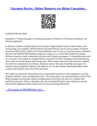 Literature Review : Hiring Managers Are Hiring Caucasians...
LITERATURE REVIEW
Hypothesis 1: Hiring managers are hiring Caucasians for Senior Level Executive positions over
minority applicants.
In America, cultural sounding names are prevalent. People attribute certain cultural names with
racial groups. For example, Lakisha Johnson and Jamal Wilson may be seen as names of African
Americans While Emily Adams and Connor Backham, may be seen as Caucasian names. Marianne
Bertrans and Sendhill Mullainathan conducted a study on race in the labor market by sending
fictitious resumes to help–wanted ads in Boston and Chicago newspapers. To manipulate perceived
race, resumes were randomly assigned African–American or White–sounding names before being
sent to jobs around the Boston and Chicago area. White names received 50 percent more callback
for interviews compared to the African–American names. They also found the racial gap to be
uniform across occupation, industry and employer size. In fact, Bertans and Mullainathan found
evidence that inferred social class from the names.
This study was particular interesting because it presented research as to how employers are using
prejudice attitudes when extending interviews. This study aids to our research because it shows how
hiring managers are denying cultural sounding names even before an interview. Despite their
qualified experience, skills or education, they are overlooked therefore more attention is giving
toward other applicants which could result in Caucasians being offered the
... Get more on HelpWriting.net ...
 