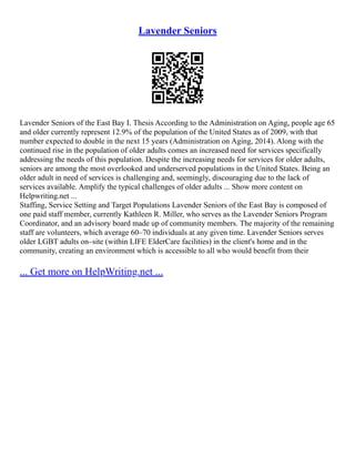 Lavender Seniors
Lavender Seniors of the East Bay I. Thesis According to the Administration on Aging, people age 65
and older currently represent 12.9% of the population of the United States as of 2009, with that
number expected to double in the next 15 years (Administration on Aging, 2014). Along with the
continued rise in the population of older adults comes an increased need for services specifically
addressing the needs of this population. Despite the increasing needs for services for older adults,
seniors are among the most overlooked and underserved populations in the United States. Being an
older adult in need of services is challenging and, seemingly, discouraging due to the lack of
services available. Amplify the typical challenges of older adults ... Show more content on
Helpwriting.net ...
Staffing, Service Setting and Target Populations Lavender Seniors of the East Bay is composed of
one paid staff member, currently Kathleen R. Miller, who serves as the Lavender Seniors Program
Coordinator, and an advisory board made up of community members. The majority of the remaining
staff are volunteers, which average 60–70 individuals at any given time. Lavender Seniors serves
older LGBT adults on–site (within LIFE ElderCare facilities) in the client's home and in the
community, creating an environment which is accessible to all who would benefit from their
... Get more on HelpWriting.net ...
 