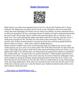 Senior Stereotypes
High school is one of the most important times of our lives. We got the Freshman who is always
confused. The Sophomores who think school will never end. The juniors who are the most high
strung, than most importantly, the Seniors who are always just chilling. Are these statements true or
are they just stereotypes? We have stereotypes because it satisfies our need to understand and predict
the social world. We no longer need to wonder what each individual is like, or what he or she is
likely to do. The world automatically judges individuals based off of what they look like or how a
small group of people are like. But there are some truth to these stereotypes. With High School
seniorss, most of them are procrastinators, stressed out all the time, and end up getting Senioritis.
However there are seniors ... Show more content on Helpwriting.net ...
Maybe someone wouldn't want to hire you because they think you might be lazy and not a hard
worker because you are a senior. In an article called "The Truth About Senioritis" by Kat Cohen she
stated, "Many high school seniors, fresh off of winter break and finishing up the last of their college
applications, begin to lag. Missing class, not doing homework, getting lower grades on assignments
they would usually ace– all signs of the ever–present 'Senioritis'." Underclassman claim they have
Senioritis even at their young age. Some senior state they do not have Senioritis! Although so many
senior students are giving up, ditching, and procrastinating doesn't mean they all do. Society sees
them like that, but not all seniors are lazy like that. There are students that are on top of their grades,
work, and college applications. Most seniors are stressed out most of the time, but the reason it isn't
all the time is because senior year is also the funniest year. Students do attend mostly all the events
and let that be a break from their
... Get more on HelpWriting.net ...
 