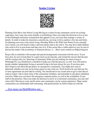 Senior Living
Planning Your Move into Senior Living Moving to a senior living community can be an exciting
experience, but it may also seem initially overwhelming. Once you make the decision to live in one
of the Pittsburgh retirement communities that appeal to you, you must then manage a variety of
details. In order to make the transition a smooth one, you may wish to explore a few tips and tricks
for planning your move into senior living. Deciding What to Do With Your Home If you currently
own a home, you will need to make a decision about what to do with it. You may have adult children
who wish to live in your home and take care of it. If this seems like a viable option to you, be sure to
discuss the matter with an attorney or financial advisor. A ... Show more content on Helpwriting.net
...
Keep a file or notebook with receipts and special arrangements associated with the move. If you
have pets, be sure to keep them in a quiet room on moving day, and remind the movers that the pets
will be coming with you. Selecting a Community When you are looking for senior living in
Pittsburgh PA, you should have a checklist to help you with that process, as well. You will need to
decide whether independent living or assisted living is the best choice for you. If you have pets,
don't forget to ask about the pet policy at a prospective community. You might also want to
determine whether you may invite house guests to stay with you. You'll need to be sure that any fee
or lease agreements are provided in writing. You should ask to see vacant units to get a clear idea of
what to expect. Ask to meet some of the community members, and remember to ask about scheduled
activities. Make sure you know the emergency response policy, as well as the availability of care
staff on the premises. Once you make the decision to move to a retirement community, you may feel
some relief. Moving to a non–profit senior care community can be a great experience. Many senior
communities are comfortable and welcoming, with professionals on staff to help you with the
... Get more on HelpWriting.net ...
 