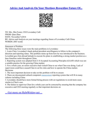 Advice And Analysis On Your Meetings Regarding Future Of...
TO: Mrs. Mia Foster, CEO Levendary Café
FROM: Qian Zhao
DATE: November 9,2014
RE: Advice and Analysis on your meetings regarding future of Levendary Café China
WORDS: (803 word)
______________________________________________________________________________
Statement of Problem
The following three issues were the main problems in Levendary:
1. Louis Chen, Levendary's hand–picked president unwillingness to follow to the company's
direction and reporting status. This problem stems up from how he was introduced to the business.
Leventhal gave him abroad latitude to execute his plans in establishing a strong market position as a
base franchise outlet throughout China.
2. Reporting system was adopted from U.S Accepted Accounting Principles (GAAP) which was not
a suitable practice for the growing China market.
3. For a whole year, no senior executive had visited China to see what Chen was doing. Lack of
supervision could have caused Chen to set his rules and how to operate the China market.
Decisions
1. The most important decision to take on this problem will be to ensure:
2. There are documented cultural competent management reporting system that will fit in many
cultures including China.
3. Lavendary should have more formal hiring process with set regulations to avoid more cases
similar to Chen's case.
4. The failure to supervise Chen for a whole year can be corrected by ensuring that the company has
executive and CEO meeting regularly so that important decisions on
... Get more on HelpWriting.net ...
 