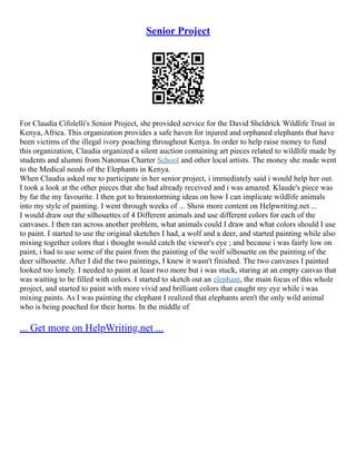 Senior Project
For Claudia Cifolelli's Senior Project, she provided service for the David Sheldrick Wildlife Trust in
Kenya, Africa. This organization provides a safe haven for injured and orphaned elephants that have
been victims of the illegal ivory poaching throughout Kenya. In order to help raise money to fund
this organization, Claudia organized a silent auction containing art pieces related to wildlife made by
students and alumni from Natomas Charter School and other local artists. The money she made went
to the Medical needs of the Elephants in Kenya.
When Claudia asked me to participate in her senior project, i immediately said i would help her out.
I took a look at the other pieces that she had already received and i was amazed. Klaude's piece was
by far the my favourite. I then got to brainstorming ideas on how I can implicate wildlife animals
into my style of painting. I went through weeks of ... Show more content on Helpwriting.net ...
I would draw out the silhouettes of 4 Different animals and use different colors for each of the
canvases. I then ran across another problem, what animals could I draw and what colors should I use
to paint. I started to use the original sketches I had, a wolf and a deer, and started painting while also
mixing together colors that i thought would catch the viewer's eye ; and because i was fairly low on
paint, i had to use some of the paint from the painting of the wolf silhouette on the painting of the
deer silhouette. After I did the two paintings, I knew it wasn't finished. The two canvases I painted
looked too lonely. I needed to paint at least two more but i was stuck, staring at an empty canvas that
was waiting to be filled with colors. I started to sketch out an elephant, the main focus of this whole
project, and started to paint with more vivid and brilliant colors that caught my eye while i was
mixing paints. As I was painting the elephant I realized that elephants aren't the only wild animal
who is being poached for their horns. In the middle of
... Get more on HelpWriting.net ...
 