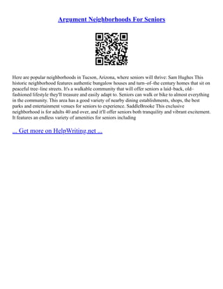 Argument Neighborhoods For Seniors
Here are popular neighborhoods in Tucson, Arizona, where seniors will thrive: Sam Hughes This
historic neighborhood features authentic bungalow houses and turn–of–the century homes that sit on
peaceful tree–line streets. It's a walkable community that will offer seniors a laid–back, old–
fashioned lifestyle they'll treasure and easily adapt to. Seniors can walk or bike to almost everything
in the community. This area has a good variety of nearby dining establishments, shops, the best
parks and entertainment venues for seniors to experience. SaddleBrooke This exclusive
neighborhood is for adults 40 and over, and it'll offer seniors both tranquility and vibrant excitement.
It features an endless variety of amenities for seniors including
... Get more on HelpWriting.net ...
 