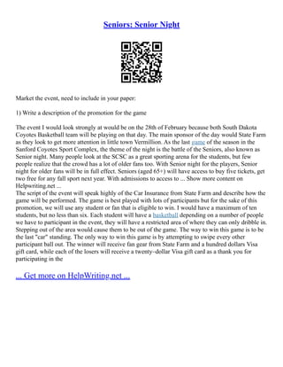 Seniors: Senior Night
Market the event, need to include in your paper:
1) Write a description of the promotion for the game
The event I would look strongly at would be on the 28th of February because both South Dakota
Coyotes Basketball team will be playing on that day. The main sponsor of the day would State Farm
as they look to get more attention in little town Vermillion. As the last game of the season in the
Sanford Coyotes Sport Complex, the theme of the night is the battle of the Seniors, also known as
Senior night. Many people look at the SCSC as a great sporting arena for the students, but few
people realize that the crowd has a lot of older fans too. With Senior night for the players, Senior
night for older fans will be in full effect. Seniors (aged 65+) will have access to buy five tickets, get
two free for any fall sport next year. With admissions to access to ... Show more content on
Helpwriting.net ...
The script of the event will speak highly of the Car Insurance from State Farm and describe how the
game will be performed. The game is best played with lots of participants but for the sake of this
promotion, we will use any student or fan that is eligible to win. I would have a maximum of ten
students, but no less than six. Each student will have a basketball depending on a number of people
we have to participant in the event, they will have a restricted area of where they can only dribble in.
Stepping out of the area would cause them to be out of the game. The way to win this game is to be
the last "car" standing. The only way to win this game is by attempting to swipe every other
participant ball out. The winner will receive fan gear from State Farm and a hundred dollars Visa
gift card, while each of the losers will receive a twenty–dollar Visa gift card as a thank you for
participating in the
... Get more on HelpWriting.net ...
 