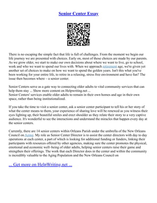 Senior Center Essay
There is no escaping the simple fact that life is full of challenges. From the moment we begin our
life journey we are presented with choices. Early on, most of those choices are made by our parents.
As we grow older, we start to make our own decisions about where we want to live, go to school,
work and who we want to spend our lives with. When we approach retirement age, we're given yet
another set of choices to make on how we want to spend the golden years. Isn't this what you've
been working for your entire life, to retire in a relaxing, stress free environment and have fun? The
issue then becomes where – a senior center.
Senior Centers serve as a gate way to connecting older adults to vital community services that can
help them stay ... Show more content on Helpwriting.net ...
Senior Centers' services enable older adults to remain in their own homes and age in their own
space, rather than being institutionalized.
If you take the time to visit a senior center, ask a senior center participant to tell his or her story of
what the center means to them, your experience of sharing love will be renewed as you witness their
eyes lighting up, their beautiful smiles and erect shoulder as they relate their story to a very captive
audience. It's wonderful to see the interactions and understand the miracles that happen every day at
the senior centers.
Currently, there are 14 senior centers within Orleans Parish under the umbrella of the New Orleans
Council on Aging. My role as Senior Center Director is to assist the center directors with day to day
operations at each center, a part of which is looking for additional funding or funders, linking their
participants with resources offered by other agencies, making sure the center promotes the physical,
emotional and economic well–being of older adults, helping senior centers raise their game and
strengthen their offerings. The work that each Director does in the center and within the community
is incredibly valuable to the Aging Population and the New Orleans Council on
... Get more on HelpWriting.net ...
 