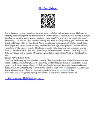 My Best Friend
I hear footsteps coming closer from the white newly polished hall across the room. My hands are
shaking, I'm sweating from my forehead down. I'm as nervous as I could and will ever be. Is school
finally over, or is it a teacher coming to give us more work? Even worse is the principal coming?
Hopefully, if I'm lucky it's just a student coming back from the filthy, smelly, gross bathroom. Oh,
thank god it's just Ellie, my best friend. We've been besties since preschool. She has blonde hair,
brown eyes, and always wears her long, luxurious hair in a high, sleek ponytail. To think about it,
we're kind of like a power couple. Blonde and brunette. I also have long hair just not as long as
Ellie's. I have brown hair, blue eyes, and I always wear cute dresses. At least I think they're cute.
Ellie says I need a style change. My name's Valerie but you can call me V. All my friends call me
that.
RING! RING! RING! RING!
That's the loud,annoying,pounding bell. Usually I'd be disgusted to hear that bell because it would
mean I had to go to another class.(I'm still getting used to that even though we started this senior
year a couple of weeks ago.) Today it's different though. It sounds like music in my ears because
today, at this time, that blessing of a bell means school is over. Well, at least the day is. And do you
know what that means? Time to create some pranks because it's senior prank day!
Ellie and I race to the gym to meet up with the rest of our friends and the whole 12th
... Get more on HelpWriting.net ...
 