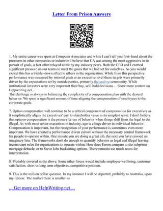 Letter From Prison Answers
1. My entire career was spent at Computer Associates and while I can't tell you first–hand about the
pressures in other companies or industries I believe that CA was among the most aggressive in its
pursuit of goals, a fact often relayed to me by my industry peers. Both the CEO and I exerted
significant pressure on our teams to meet the goals that we had set for ourselves. As you would
expect this has a trickle–down effect to others in the organization. While from this perspective
performance was measured by internal goals at an executive level these targets were primarily
driven by the expectations set by outside parties, primarily the analyst community. While
institutional investors were very important their buy, sell, hold decisions ... Show more content on
Helpwriting.net ...
The challenge is always in balancing the complexity of a compensation plan with the desired
behavior. We spent a significant amount of time aligning the compensation of employees to the
corporate goals.
7. Option compensation will continue to be a critical component of compensation for executives as
it simplistically aligns the executives' pay to shareholder value in its simplest sense. I don't believe
that options compensation is the primary driver of behavior when things shift from the legal to the
illegal. As with most senior executives in industry, ego is a huge driver in individual behavior.
Compensation is important, but the recognition of your performance is sometimes even more
important. We have created a performance driven culture without the necessary control framework
for people to operate within. One minute you are doing a great job, the next you have crossed an
imaginary line. The frameworks don't do enough to quantify behavior as legal and illegal leaving
inconsistent rules for organizations to operate within. How does Enron compare to the subprime
mortgage debacle, or to Steve Jobs backdating options. There remains too much room for
interpretation.
8. Probably covered in the above. Some other forces would include employee wellbeing, customer
satisfaction, short vs long term objectives, competitive position.
9. This is the million dollar question. In my instance I will be deported, probably to Australia, upon
my release. The market there is smaller so
... Get more on HelpWriting.net ...
 