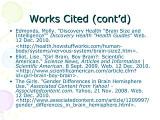 Works Cited (cont’d) Edmonds, Molly. "Discovery Health "Brain Size and Intelligence""  Discovery Health "Health Guides"  Web. 12 Dec. 2010.  <http://health.howstuffworks.com/human-body/systems/nervous-system/brain-size2.htm>. Eliot, Lise. "Girl Brain, Boy Brain?: Scientific American."  Science News, Articles and Information | Scientific American . 8 Sept. 2009. Web. 12 Dec. 2010. <http://www.scientificamerican.com/article.cfm?id=girl-brain-boy-brain>. The Girls. "Gender Differences in Brain Hemisphere Use."  Associated Content from Yahoo! - Associatedcontent.com . Yahoo, 21 Nov. 2008. Web. 12 Dec. 2010. <http://www.associatedcontent.com/article/1209997/gender_differences_in_brain_hemisphere.html>. 