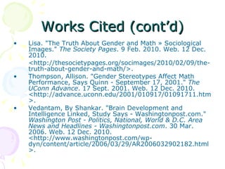 Works Cited (cont’d) Lisa. "The Truth About Gender and Math » Sociological Images."  The Society Pages . 9 Feb. 2010. Web. 12 Dec. 2010.  <http://thesocietypages.org/socimages/2010/02/09/the-truth-about-gender-and-math/>. Thompson, Allison. "Gender Stereotypes Affect Math Performance, Says Quinn - September 17, 2001."  The UConn Advance . 17 Sept. 2001. Web. 12 Dec. 2010. <http://advance.uconn.edu/2001/010917/01091711.htm>. Vedantam, By Shankar. "Brain Development and Intelligence Linked, Study Says - Washingtonpost.com."  Washington Post - Politics, National, World & D.C. Area News and Headlines - Washingtonpost.com . 30 Mar. 2006. Web. 12 Dec. 2010. <http://www.washingtonpost.com/wp-dyn/content/article/2006/03/29/AR2006032902182.html>. 