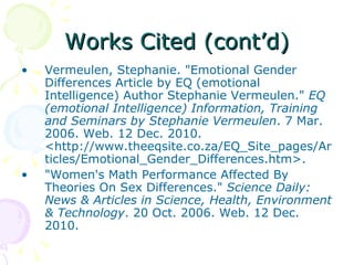 Works Cited (cont’d) Vermeulen, Stephanie. "Emotional Gender Differences Article by EQ (emotional Intelligence) Author Stephanie Vermeulen."  EQ (emotional Intelligence) Information, Training and Seminars by Stephanie Vermeulen . 7 Mar. 2006. Web. 12 Dec. 2010. <http://www.theeqsite.co.za/EQ_Site_pages/Articles/Emotional_Gender_Differences.htm>. "Women's Math Performance Affected By Theories On Sex Differences."  Science Daily: News & Articles in Science, Health, Environment & Technology . 20 Oct. 2006. Web. 12 Dec. 2010.  
