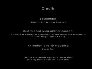 Credits Soundtrack ‘Atlantis’ by Two Steps from Hell Strut-braced wing airliner concept University of Washington Department of Aeronautics and Astronautics Aircraft Design Team – A A 411 Animation and 3D Modeling Damon Tsai Created with NewtekLightwave, Adobe Flash With sky texture from Continuum Skies 