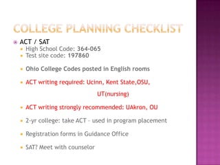    ACT / SAT
       High School Code: 364-065
       Test site code: 197860

       Ohio College Codes posted in English rooms

       ACT writing required: Ucinn, Kent State,OSU,
                                   UT(nursing)

       ACT writing strongly recommended: UAkron, OU

       2-yr college: take ACT – used in program placement

       Registration forms in Guidance Office

       SAT? Meet with counselor
 