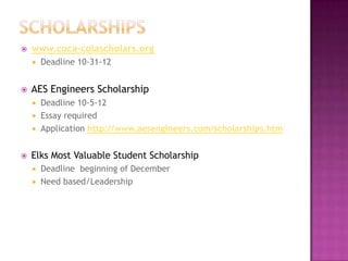    www.coca-colascholars.org
       Deadline 10-31-12


   AES Engineers Scholarship
     Deadline 10-5-12
     Essay required
     Application http://www.aesengineers.com/scholarships.htm


   Elks Most Valuable Student Scholarship
     Deadline beginning of December
     Need based/Leadership
 