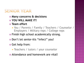  Many concerns & decisions
 YOU WILL MAKE IT!
 Team effort
   You / Parents / Family / Teachers / Counselor /
    Employers / Military reps / College reps
 Finish high school academically strong.

   Don’t let senior-itis “infect” you!
   Get help from:
       Teachers / tutors / your counselor
   Attendance and homework are vital!
 