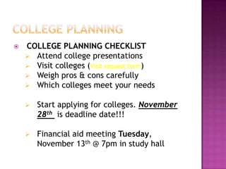    COLLEGE PLANNING CHECKLIST
     Attend college presentations
     Visit colleges (Visit request form)
     Weigh pros & cons carefully
     Which colleges meet your needs


       Start applying for colleges. November
        28th is deadline date!!!

       Financial aid meeting Tuesday,
        November 13th @ 7pm in study hall
 