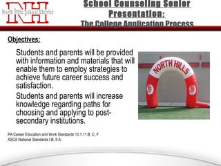 Objectives:
Students and parents will be provided
with information and materials that will
enable them to employ strategies to
achieve future career success and
satisfaction.
Students and parents will increase
knowledge regarding paths for
choosing and applying to post-
secondary institutions.
PA Career Education and Work Standards 13.1.11.B, C, F
ASCA National Standards I.B, II.A
School Counseling Senior
Presentation:
The College Application Process
 