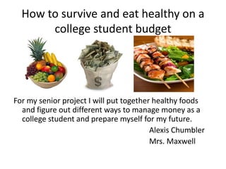 How to survive and eat healthy on a
       college student budget




For my senior project I will put together healthy foods
  and figure out different ways to manage money as a
  college student and prepare myself for my future.
                                         Alexis Chumbler
                                         Mrs. Maxwell
 