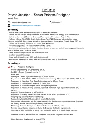 page 1
RESUME
Pawan Jackson – Senior Process Designer
Masqaţ, Oman
pawanjackson@yahoo.com 96895963577
linkedin.com/in/pawan-jackson-38045419
Summary
• Working as a Senior Designer Process with 12+ Years of Experience.
• Familiar with the Design/Drafting Standards & Procedures for Oil, Gas, Energy & Oil-Sands Projects.
• Worked on Upstream (Offshore & Onshore), Midstream and Downstream Projects Phases.
• Proficient in Smart Plant P&ID, Smart Sketch, Smart Plant P&ID Setup and Administration, Aveva
Diagrams, AutoCAD, Micro station, MS office, Document Control: ProjectWise, Wrench, Assai, SPO etc.
• Familiar with supporting databases like Oracle, SQL & Dabacon.
• Basic Knowledge of 3D soft wares like PDS, PDMS & SPR.
• Good communication skills, self-starter, flexible and ready to learn new skills, Proactive approach to resolve
issue to achieve project schedule targets
• Strong analytical, organizational and interpersonal skills
• Excellent technical knowledge
• Strong work ethics with a very high level of commitment
• Demonstrates awareness of safety issue and to ensure zero harm to all employees
Experience
Senior Process Designer
Galfar Engineering & Contracting SAOG
Oct 2015 - Present (5 years 2 months +)
Major work:
Working on Different Type of Wells Off plot / On Plot facilities
Preparation of PFD, PSFS & P&IDs from the reference Drawing & Documents (Shell-DEP, SP & FLAF)
Preparation of Hazardous Area Classification drawings for different Areas.
Preparation of Zenator/CCMS drawings for Hydro Test.
Preparation of Schematic Diagram based on Project requirement.
Preparation of Process, Piping, Electrical, Pipeline & Instrument Tags request from Client's SPO
system.
Assigning Tags on Drawings for all Disciplines.
Preparation of Drawing sequence number request as per project requirement to DC.
Assigning tags sequence to Process Drawings.
Responsibility to do Hard Check and Soft check of Deliverable.
Responsible to Prepare As built Packages based on Site Red line mark up and Maintaining Quality of
the drawing with the help of Quality Checking In-house tool.
Maintaining Stamped Drawings and Documents for Internal & Client Audits.
Provides regular training programs to Junior Co-Designers for Quality Improvements.
Also, Have a basic knowledge of Unit & Plant Operations based on In house regular training's.
Softwares: AutoCad, Microstation and Smartplant P&ID, Aveva Diagrams and MS office.
Client: Petroleum Development of Oman (PDO)
 