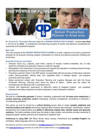 Dr. Pendl & Dr. Piswanger Romania looks for a SENIOR PRODUCTION PLANNER , located near Arad
(~ 30 km) for its client - a multinational manufacturing company of electric and electronic components for
automotive and household industries.
Main role:
The main purpose of the SENIOR PRODUCTION PLANNER is to plan, organize and control a production
schedule for all products including program coordination for internal and external production Molding and
Automotive.
Essential functions and duties:
 Analyzes inputs (e.g., capacity, cycle times, urgency of request, material availability, etc.) to help
determine schedule and production impact on customer requests
 Participates in the introduction of new products and supports the allocation of existing products through
planning and analyzing of common and unique materials
 Processes customer orders in the SAP system. Is responsible with the accuracy of data about customer
orders (status,quantities, delivery date, etc). Upgrades order, if changes appear and prepares
production planning reports
 Keeps permanent contact with Production Planning and Logistics Manager and with the Group
Production Planning, informing them about the status of orders ; makes sure the orders are
manufactured and delivered with in contracted terms ;
 Confers with department supervisors to determine status of assigned projects and expedites
operations that delay schedules and alters schedules to meet unforeseen conditions
Requirements:
We look for a University graduate in finance, marketing, engineering with 2-4 years prior experience in
product planning, production control, forecasting, inventory management, purchasing or production /
manufacturing operations.
The person we look for should be a critical thinking person able to create complex statistical and
financial analysis and reports with strong analytical skills including data evaluation, identification, solution
development and implementation and ability to effectively analyze data, identify issues and generate
solutions. The ideal candidate should have the ability to take initiative, set priorities and take ownership of
assigned projects, display autonomy and resistance to repetitive work.
Proficiency in using SAP, MS Office (Excel, Word, Access, PowerPoint) and excellent English are
mandatory, Italian language will be an advantage.
We welcome resumes or recommendations at ana@ppromania.ro mentioning PlannerArad.
Visit www.ppromania.ro and keep up to date with the latest news on our LinkedIn page
 