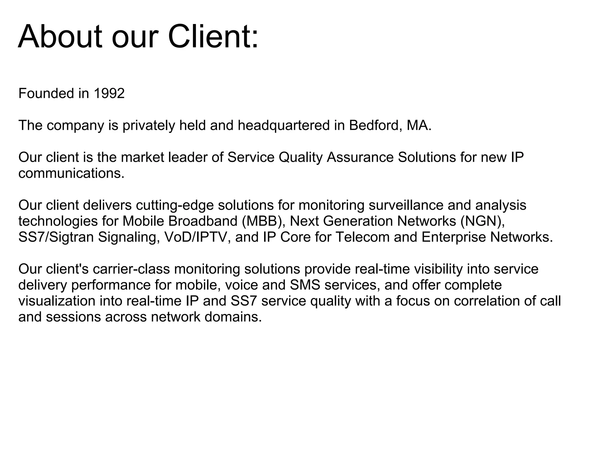 About our Client:
Founded in 1992

The company is privately held and headquartered in Bedford, MA.

Our client is the market leader of Service Quality Assurance Solutions for new IP
communications.

Our client delivers cutting-edge solutions for monitoring surveillance and analysis
technologies for Mobile Broadband (MBB), Next Generation Networks (NGN),
SS7/Sigtran Signaling, VoD/IPTV, and IP Core for Telecom and Enterprise Networks.

Our client's carrier-class monitoring solutions provide real-time visibility into service
delivery performance for mobile, voice and SMS services, and offer complete
visualization into real-time IP and SS7 service quality with a focus on correlation of call
and sessions across network domains.
 