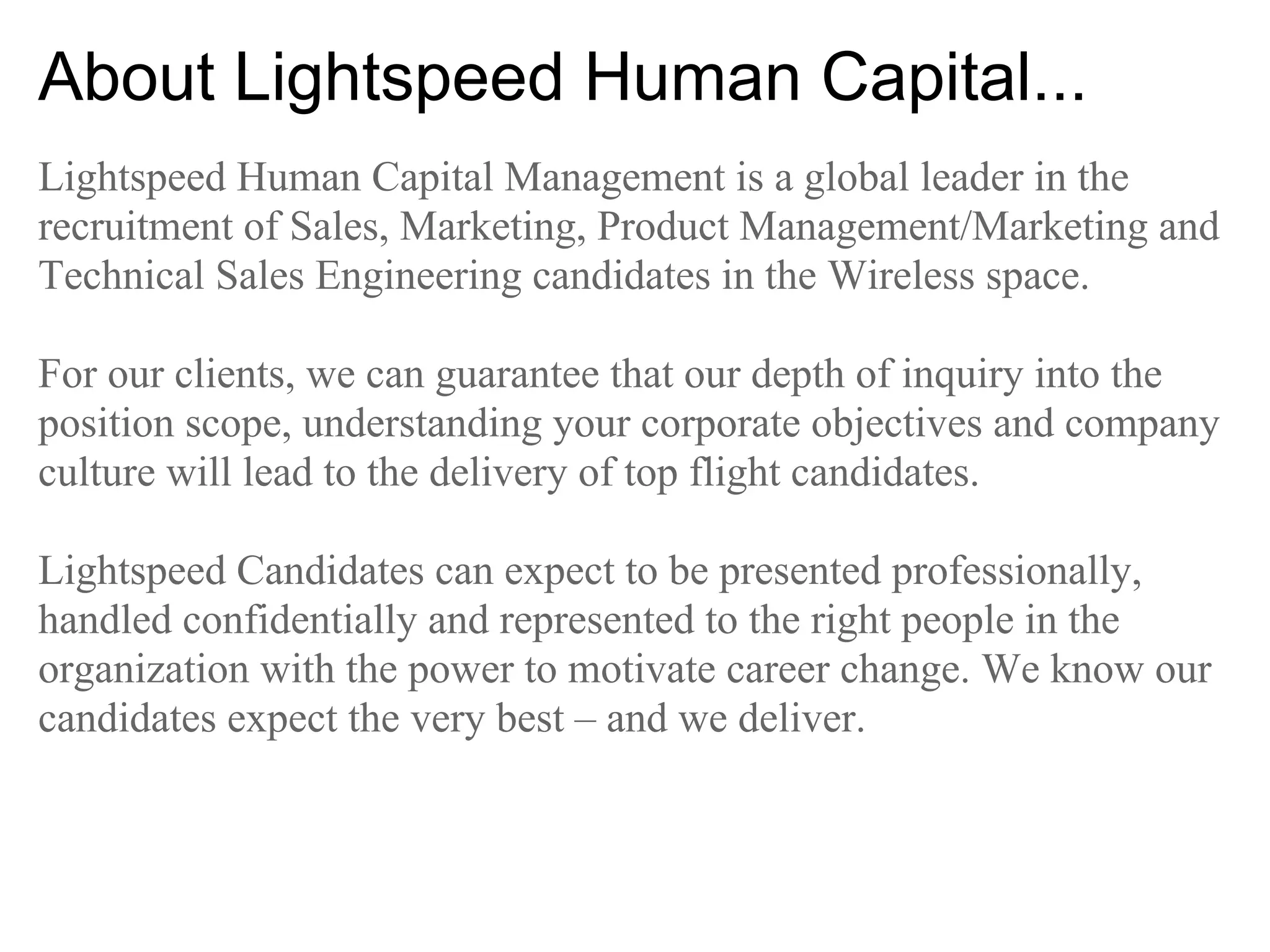 About Lightspeed Human Capital...
Lightspeed Human Capital Management is a global leader in the
recruitment of Sales, Marketing, Product Management/Marketing and
Technical Sales Engineering candidates in the Wireless space.

For our clients, we can guarantee that our depth of inquiry into the
position scope, understanding your corporate objectives and company
culture will lead to the delivery of top flight candidates.

Lightspeed Candidates can expect to be presented professionally,
handled confidentially and represented to the right people in the
organization with the power to motivate career change. We know our
candidates expect the very best – and we deliver.
 