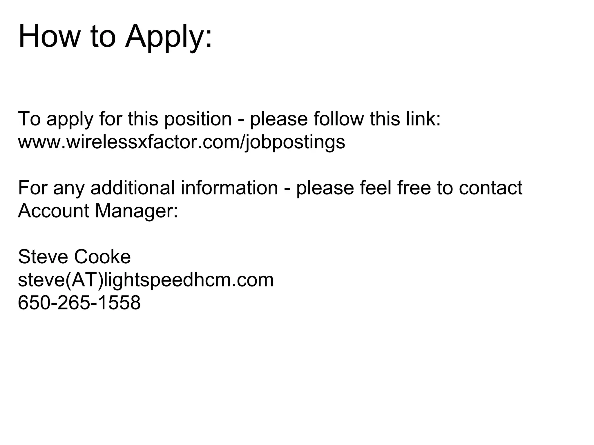How to Apply:

To apply for this position - please follow this link:
www.wirelessxfactor.com/jobpostings

For any additional information - please feel free to contact
Account Manager:

Steve Cooke
steve(AT)lightspeedhcm.com
650-265-1558
 