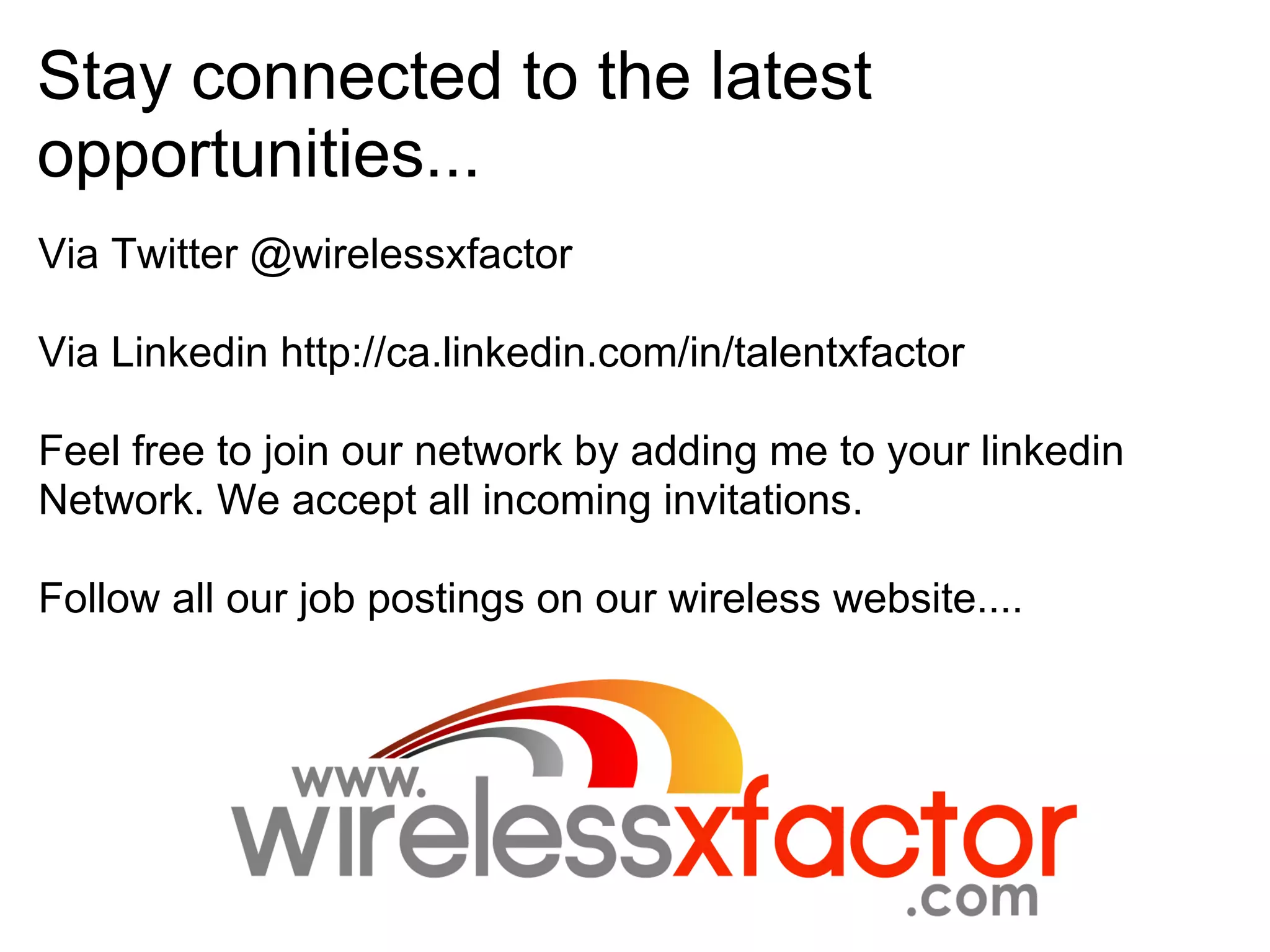 Stay connected to the latest
opportunities...
Via Twitter @wirelessxfactor

Via Linkedin http://ca.linkedin.com/in/talentxfactor

Feel free to join our network by adding me to your linkedin
Network. We accept all incoming invitations.

Follow all our job postings on our wireless website....
 