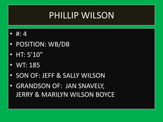 PHILLIP WILSON
• #: 4
• POSITION: WB/DB
• HT: 5’10”
• WT: 185
• SON OF: JEFF & SALLY WILSON
• GRANDSON OF: JAN SNAVELY,
JERRY & MARILYN WILSON BOYCE
 