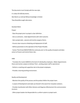 The documents must Comply with the new style .

It is about 50-100 documents .

SQL Word is an old tool Whose knowledge is limited .

They Should Be sought alternative .



Standard Work:

Project

- Does the project prior to project a clear definition .

- Acts as contractor , make Appointments with client outcome.

- Sets a project plan , execute and monitor progress theme .

- Ensures clean resource scheduling and deployment of staff.

- Defines parameters to the operation of the Project Possible .

- Factors That threat INDICATIONS the continuity and / or the quality of projects and takes
action to Prevent and Control thesis risks .



HRM

- Translates the results AGREED to the level of individuality employees , Makes Appointments
thesis and monitor outputs to Achieve Them , sending project staff to operational .

- Perform a coaching and supportive role to the project employees .

- Provides a learning working environment .



Quality and Development

- Monitors the quality of the process and the product Within the project team.

- Is aware of Development and make use thereof in the search for innovative solutions .

- Provides Coordination with Other divisions and Organize effectivement this communication
structure .

- Other project leaders Are Responsible for a uniform system or project work .
 
