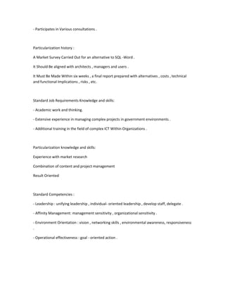 - Participates in Various consultations .



Particularization history :

A Market Survey Carried Out for an alternative to SQL -Word .

It Should Be aligned with architects , managers and users .

It Must Be Made Within six weeks , a final report prepared with alternatives , costs , technical
and functional Implications , risks , etc.



Standard Job Requirements Knowledge and skills:

- Academic work and thinking.

- Extensive experience in managing complex projects in government environments .

- Additional training in the field of complex ICT Within Organizations .



Particularization knowledge and skills:

Experience with market research

Combination of content and project management

Result Oriented



Standard Competencies :

- Leadership : unifying leadership , individual- oriented leadership , develop staff, delegate .

- Affinity Management: management sensitivity , organizational sensitivity .

- Environment Orientation : vision , networking skills , environmental awareness, responsiveness
.

- Operational effectiveness : goal - oriented action .
 