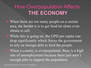 How Overpopulation Affects: THE ECONOMYWhen there are too many people on a certain area, the harder it is to get food let alone even obtain to sell.While this is going on, the GPD per capita can drop significantly which forces the government to rely on foreign debt to feed the people. When a country is overpopulated, there is a high rate of unemployment because there just aren’t enough jobs to support the population.Sources from Derek and Ryan “Effects of Overpopulation.”