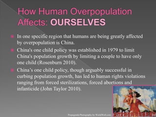 How Human Overpopulation Affects: OURSELVESIn one specific region that humans are being greatly affected by overpopulation is China.China's one child policy was established in 1979 to limit China's population growth by limiting a couple to have only one child (Rosenburn 2010).China’s one child policy, though arguably successful in curbing population growth, has led to human rights violations ranging from forced sterilizations, forced abortions and infanticide (John Taylor 2010).Propaganda Photography by WorldWall.com