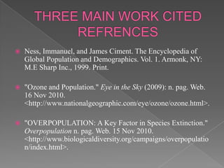 THREE MAIN WORK CITED REFRENCESNess, Immanuel, and James Ciment. The Encyclopedia of Global Population and Demographics. Vol. 1. Armonk, NY: M.E Sharp Inc., 1999. Print."Ozone and Population." Eye in the Sky (2009): n. pag. Web. 16 Nov 2010. <http://www.nationalgeographic.com/eye/ozone/ozone.html>."OVERPOPULATION: A Key Factor in Species Extinction." Overpopulation n. pag. Web. 15 Nov 2010. <http://www.biologicaldiversity.org/campaigns/overpopulation/index.html>.