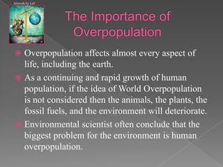 The Importance of OverpopulationOverpopulation affects almost every aspect of life, including the earth. As a continuing and rapid growth of human population, if the idea of World Overpopulation is not considered then the animals, the plants, the fossil fuels, and the environment will deteriorate. Environmental scientist often conclude that the biggest problem for the environment is human overpopulation.  Artwork by Lef