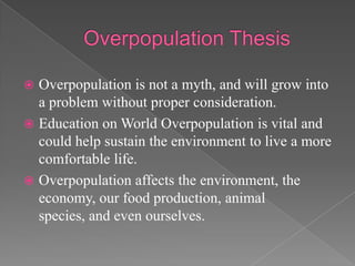 Overpopulation ThesisOverpopulation is not a myth, and will grow into a problem without proper consideration.Education on World Overpopulation is vital and could help sustain the environment to live a morecomfortable life.Overpopulation affects the environment, the economy, our food production, animal species, and even ourselves.