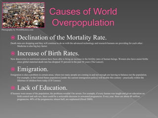 Causes of World OverpopulationDeclination of the Mortality Rate.Death rates are dropping and they will continue to do so with the advanced technology and research humans are providing for each other. Medicine is also big key factor. Increase of Birth Rates.New discoveries in nutritional science have been able to bring an increase in the fertility rates of human beings. Women also have easier births since global maternal death rate has dropped 35 percent in the past 30 years (The Lancet).Emigration.Emigration is also a problem in certain areas, where too many people are coming in and not enough are leaving to balance out the population. For example, in the United States population [under the current immigration policy] will double this century - practically within the lifetimes of children born today (US Census).Lack of Education.If humans were aware of the population, the problems wouldn’t be severe. For example, if every human was taught and given education on birth control and safe sex, there could be a noticeable decrease in unwanted pregnancies. Every year, there are about 80 million pregnancies. 40% of the pregnancies; almost half, are unplanned (Hood 2009).Photography by WorldMystery.com